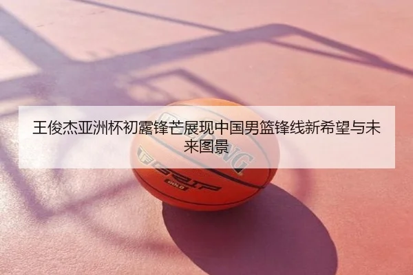 王俊杰亚洲杯初露锋芒展现中国男篮锋线新希望与未来图景