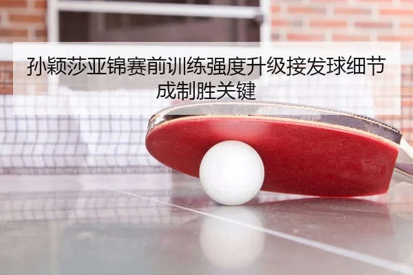 孙颖莎亚锦赛前训练强度升级接发球细节成制胜关键