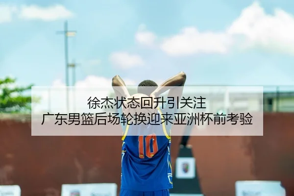 徐杰状态回升引关注 广东男篮后场轮换迎来亚洲杯前考验