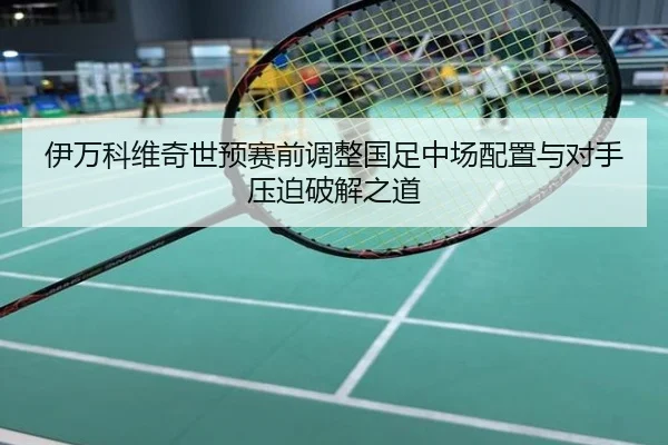 伊万科维奇世预赛前调整国足中场配置与对手压迫破解之道