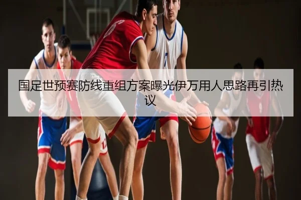 国足世预赛防线重组方案曝光伊万用人思路再引热议