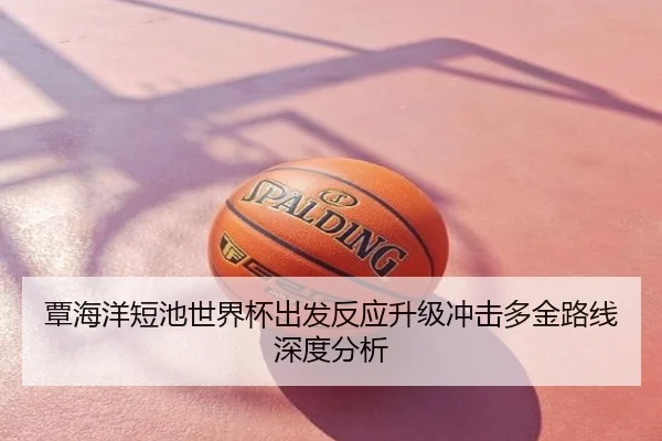 覃海洋短池世界杯出发反应升级冲击多金路线深度分析